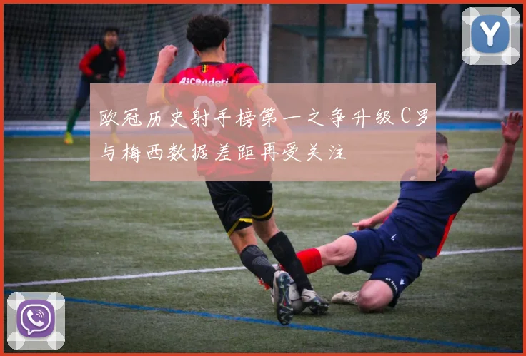 欧冠历史射手榜第一之争升级 C罗与梅西数据差距再受关注