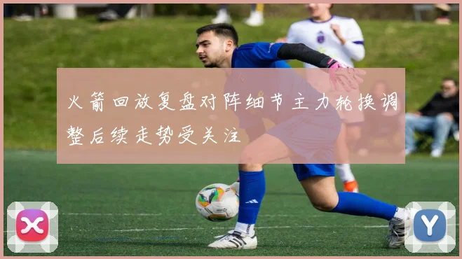 火箭回放复盘对阵细节主力轮换调整后续走势受关注