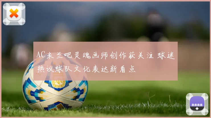 AC米兰吧灵魂画师创作获关注 球迷热议球队文化表达新看点