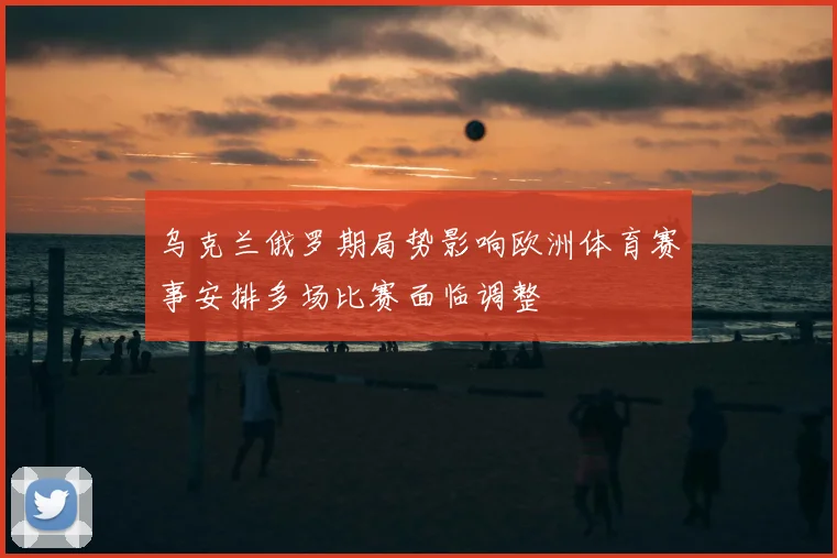 乌克兰俄罗期局势影响欧洲体育赛事安排多场比赛面临调整