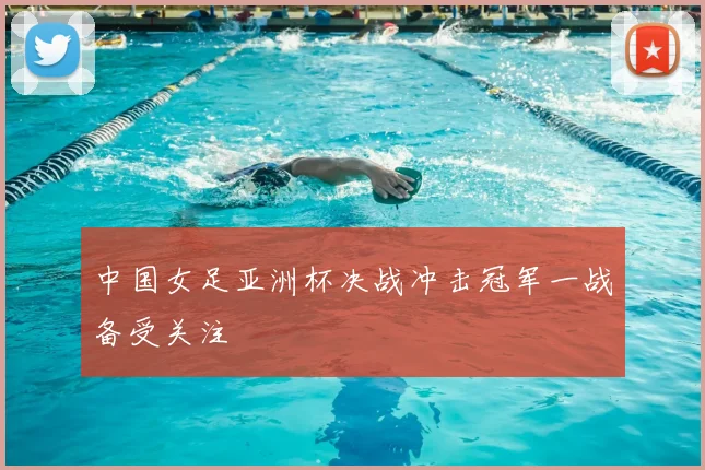 中国女足亚洲杯决战冲击冠军一战备受关注
