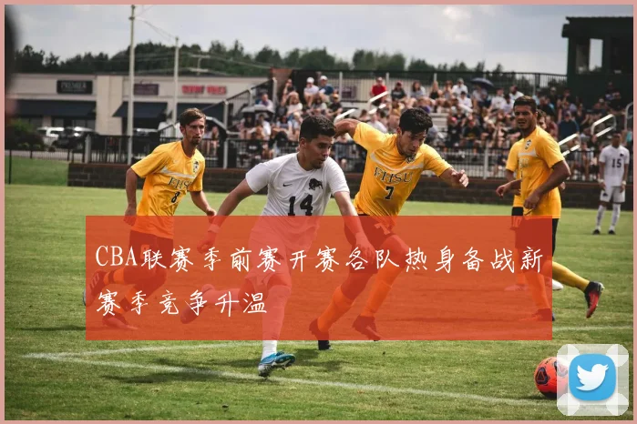 CBA联赛季前赛开赛各队热身备战新赛季竞争升温