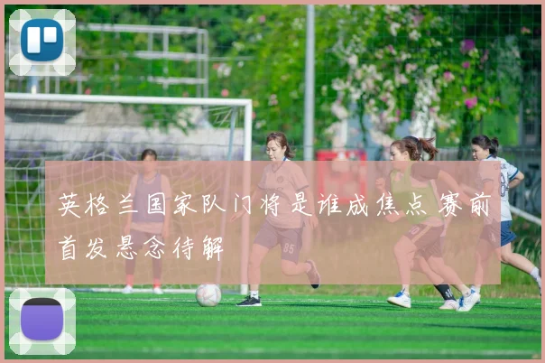 英格兰国家队门将是谁成焦点 赛前首发悬念待解