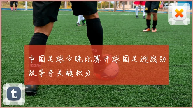 中国足球今晚比赛开球国足迎战劲敌争夺关键积分