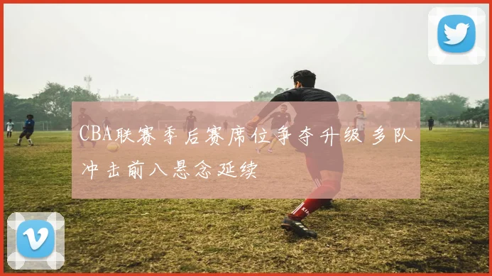 CBA联赛季后赛席位争夺升级 多队冲击前八悬念延续