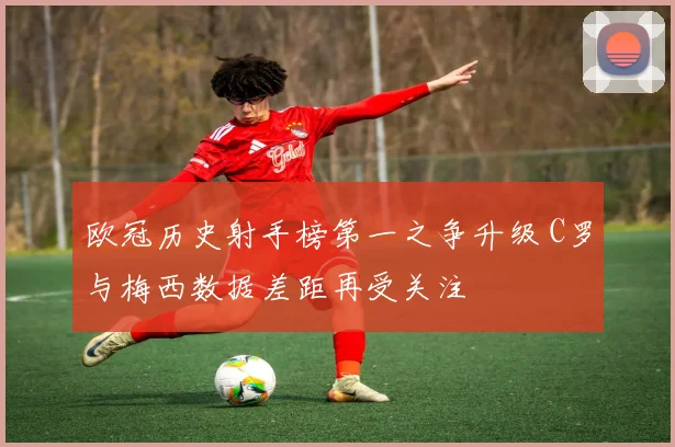 欧冠历史射手榜第一之争升级 C罗与梅西数据差距再受关注