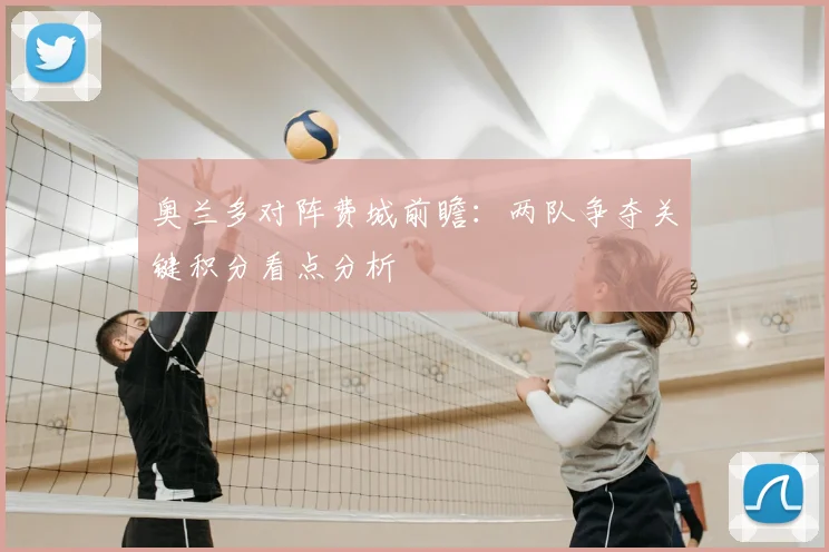 奥兰多对阵费城前瞻：两队争夺关键积分看点分析