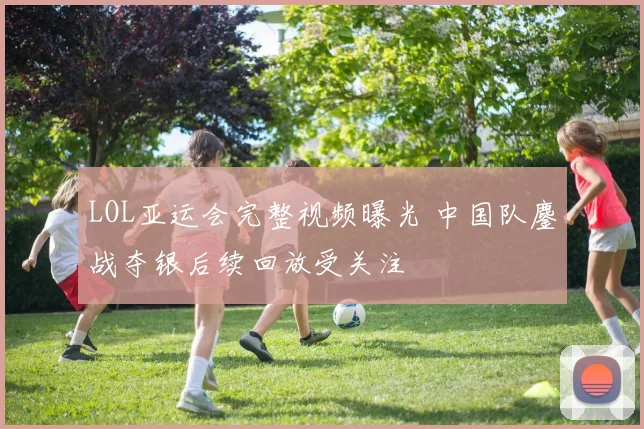 LOL亚运会完整视频曝光 中国队鏖战夺银后续回放受关注
