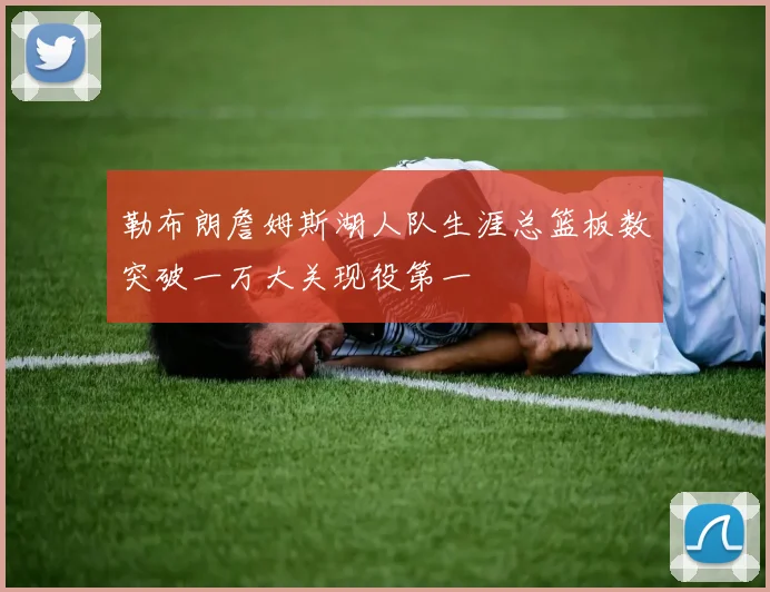 勒布朗詹姆斯湖人队生涯总篮板数突破一万大关现役第一