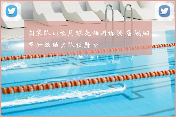 国家队训练用球亮相训练场 备战细节升级助力队伍磨合