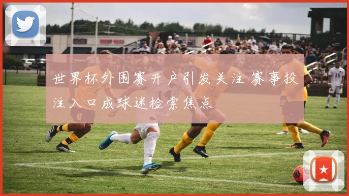 世界杯外围赛开户引发关注 赛事投注入口成球迷检索焦点
