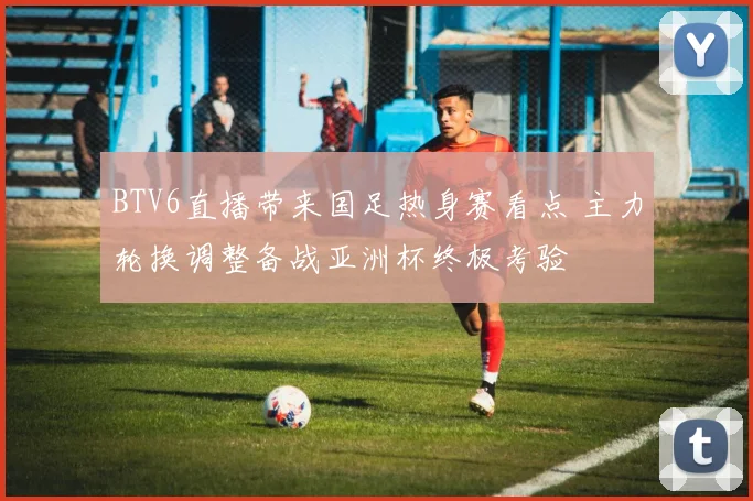BTV6直播带来国足热身赛看点 主力轮换调整备战亚洲杯终极考验