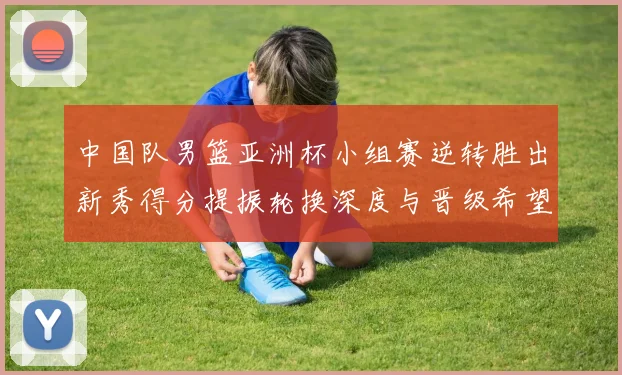 中国队男篮亚洲杯小组赛逆转胜出新秀得分提振轮换深度与晋级希望