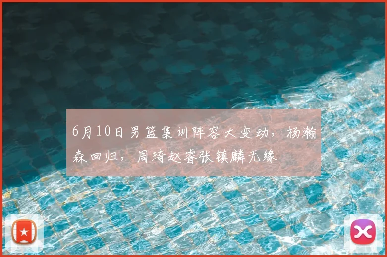 6月10日男篮集训阵容大变动，杨瀚森回归，周琦赵睿张镇麟无缘