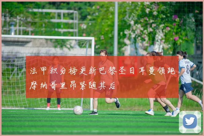法甲积分榜更新巴黎圣日耳曼领跑摩纳哥里昂紧随其后