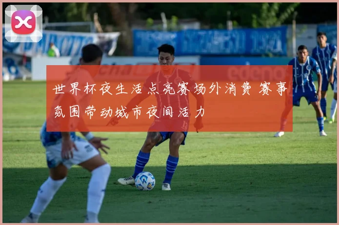 世界杯夜生活点亮赛场外消费 赛事氛围带动城市夜间活力