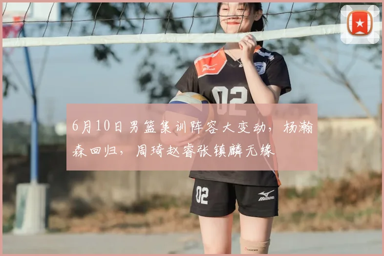6月10日男篮集训阵容大变动，杨瀚森回归，周琦赵睿张镇麟无缘