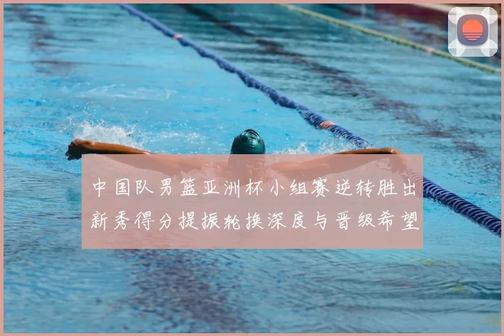 中国队男篮亚洲杯小组赛逆转胜出新秀得分提振轮换深度与晋级希望
